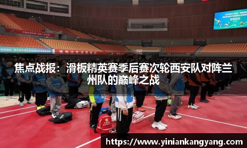 焦点战报：滑板精英赛季后赛次轮西安队对阵兰州队的巅峰之战
